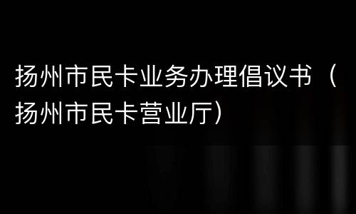 扬州市民卡业务办理倡议书（扬州市民卡营业厅）