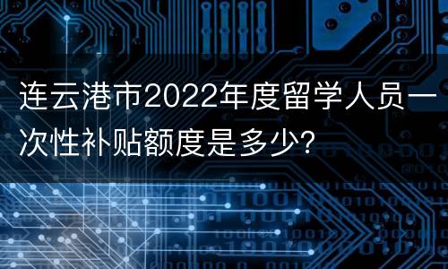连云港市2022年度留学人员一次性补贴额度是多少？