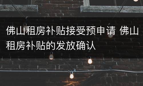 佛山租房补贴接受预申请 佛山租房补贴的发放确认