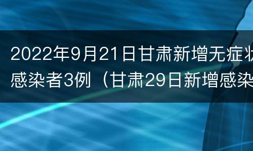 2022年9月21日甘肃新增无症状感染者3例（甘肃29日新增感染人）