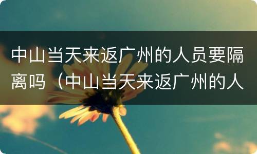 中山当天来返广州的人员要隔离吗（中山当天来返广州的人员要隔离吗现在）