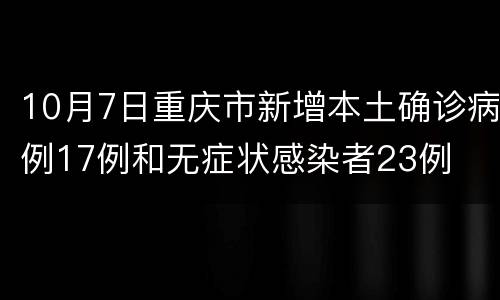 10月7日重庆市新增本土确诊病例17例和无症状感染者23例