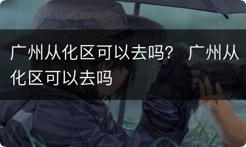 广州从化区可以去吗？ 广州从化区可以去吗