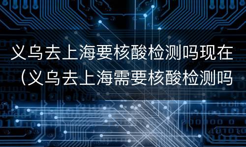 义乌去上海要核酸检测吗现在（义乌去上海需要核酸检测吗）