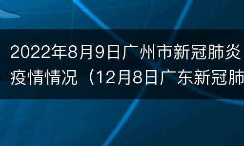 2022年8月9日广州市新冠肺炎疫情情况（12月8日广东新冠肺炎疫情情况）