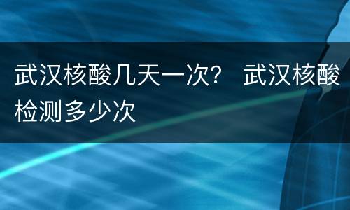 武汉核酸几天一次？ 武汉核酸检测多少次