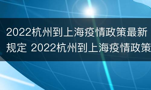 2022杭州到上海疫情政策最新规定 2022杭州到上海疫情政策最新规定是什么