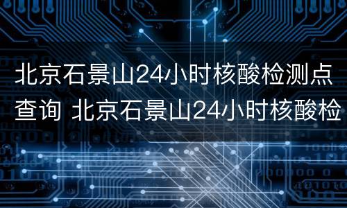 北京石景山24小时核酸检测点查询 北京石景山24小时核酸检测点查询最新