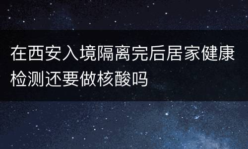 在西安入境隔离完后居家健康检测还要做核酸吗