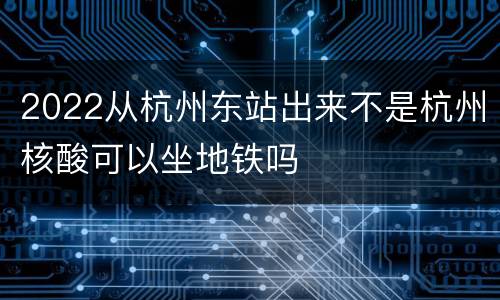 2022从杭州东站出来不是杭州核酸可以坐地铁吗