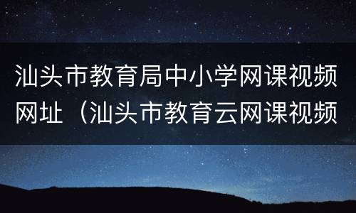 汕头市教育局中小学网课视频网址（汕头市教育云网课视频）
