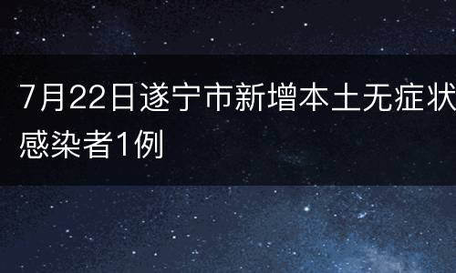 7月22日遂宁市新增本土无症状感染者1例