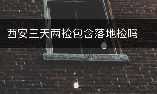 西安三天两检包含落地检吗