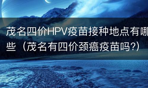 茂名四价HPV疫苗接种地点有哪些（茂名有四价颈癌疫苗吗?）