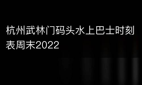杭州武林门码头水上巴士时刻表周末2022