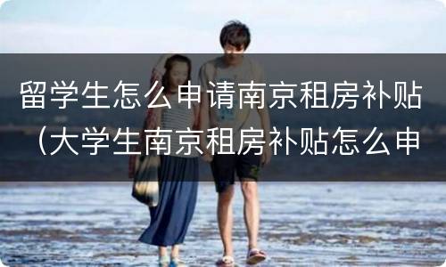 留学生怎么申请南京租房补贴（大学生南京租房补贴怎么申请）
