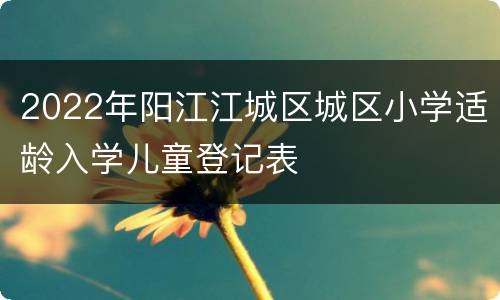 2022年阳江江城区城区小学适龄入学儿童登记表
