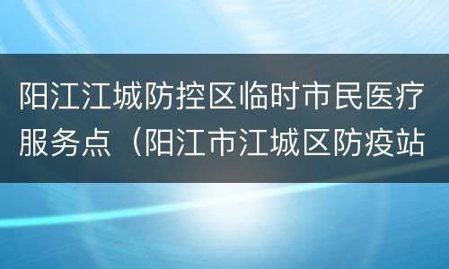 阳江江城防控区临时市民医疗服务点（阳江市江城区防疫站的地址）