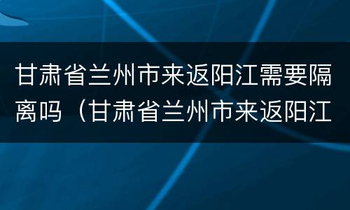 甘肃省兰州市来返阳江需要隔离吗（甘肃省兰州市来返阳江需要隔离吗最新消息）