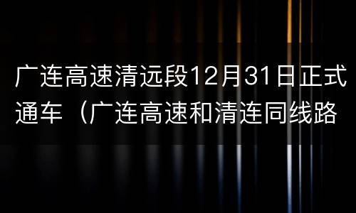 广连高速清远段12月31日正式通车（广连高速和清连同线路吗）