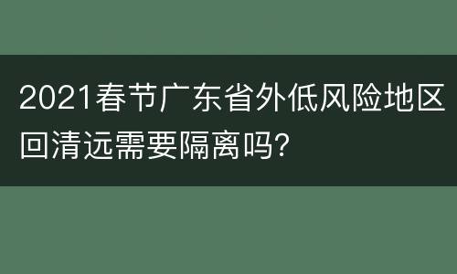 2021春节广东省外低风险地区回清远需要隔离吗？