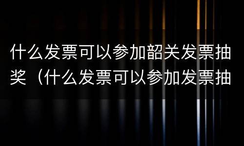 什么发票可以参加韶关发票抽奖（什么发票可以参加发票抽奖?）