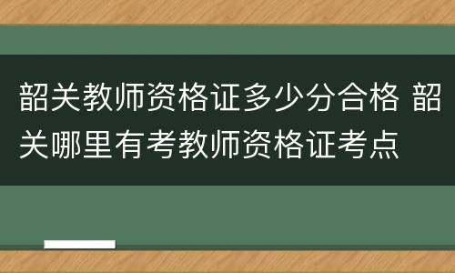韶关教师资格证多少分合格 韶关哪里有考教师资格证考点