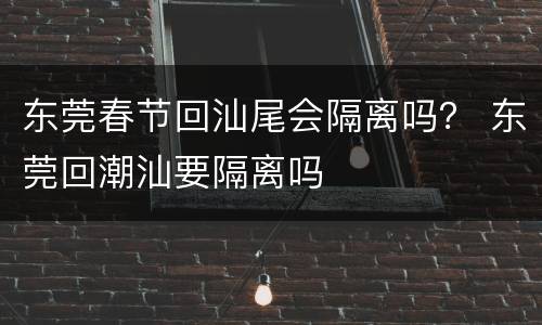 东莞春节回汕尾会隔离吗？ 东莞回潮汕要隔离吗