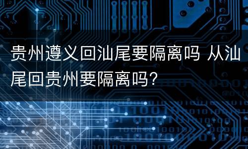 贵州遵义回汕尾要隔离吗 从汕尾回贵州要隔离吗?