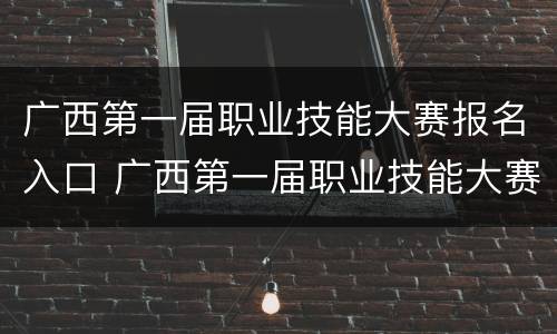 广西第一届职业技能大赛报名入口 广西第一届职业技能大赛报名入口在哪里