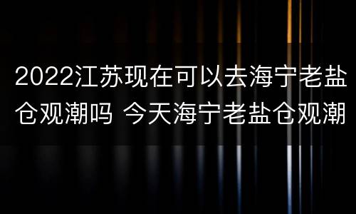 2022江苏现在可以去海宁老盐仓观潮吗 今天海宁老盐仓观潮时间表