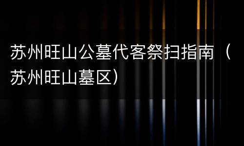 苏州旺山公墓代客祭扫指南（苏州旺山墓区）