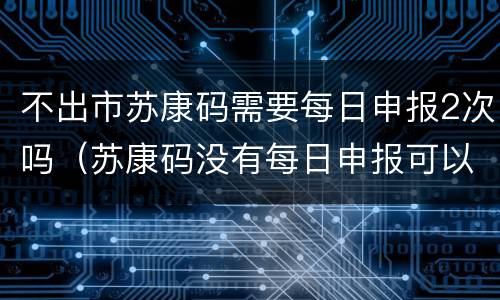 不出市苏康码需要每日申报2次吗（苏康码没有每日申报可以参加资格复审吗）