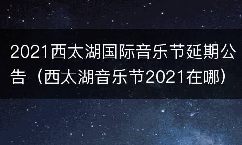 2021西太湖国际音乐节延期公告（西太湖音乐节2021在哪）