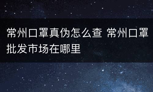 常州口罩真伪怎么查 常州口罩批发市场在哪里