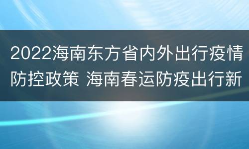 2022海南东方省内外出行疫情防控政策 海南春运防疫出行新政策