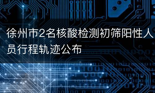 徐州市2名核酸检测初筛阳性人员行程轨迹公布