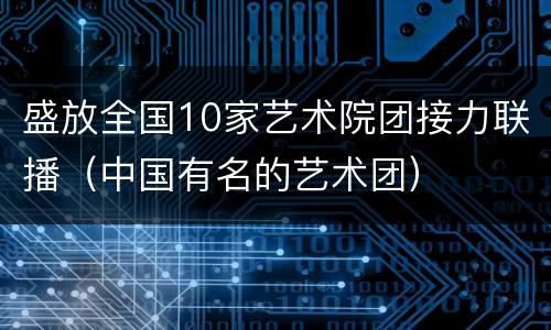 盛放全国10家艺术院团接力联播（中国有名的艺术团）