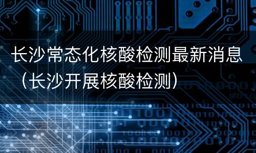 长沙常态化核酸检测最新消息（长沙开展核酸检测）