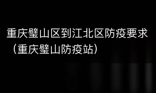 重庆璧山区到江北区防疫要求（重庆璧山防疫站）