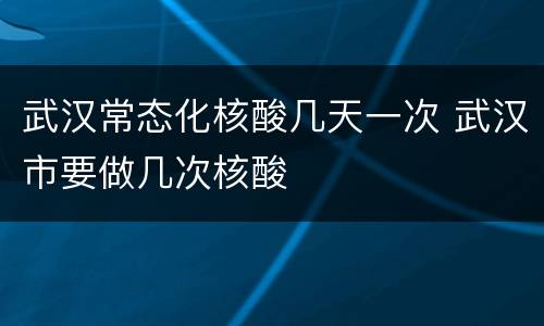 武汉常态化核酸几天一次 武汉市要做几次核酸