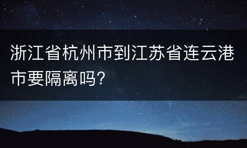 浙江省杭州市到江苏省连云港市要隔离吗?