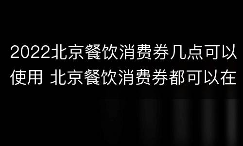 2022北京餐饮消费券几点可以使用 北京餐饮消费券都可以在哪里使用