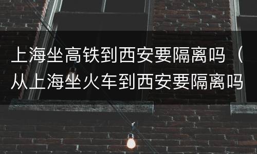 上海坐高铁到西安要隔离吗（从上海坐火车到西安要隔离吗）