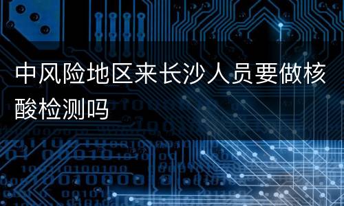中风险地区来长沙人员要做核酸检测吗