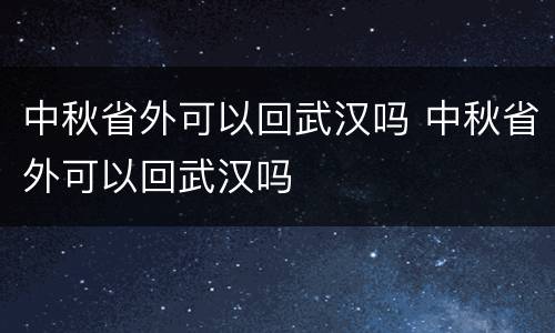 中秋省外可以回武汉吗 中秋省外可以回武汉吗