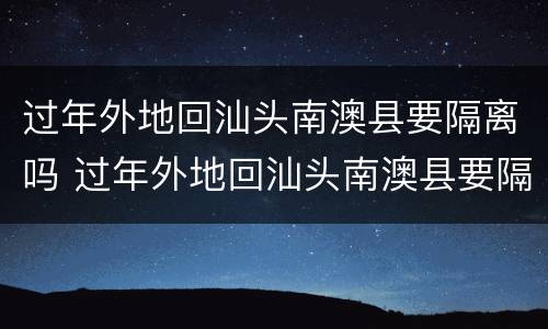 过年外地回汕头南澳县要隔离吗 过年外地回汕头南澳县要隔离吗现在