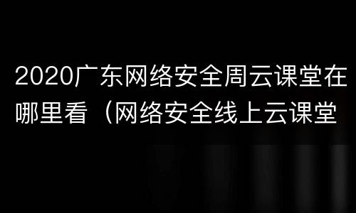 2020广东网络安全周云课堂在哪里看（网络安全线上云课堂）