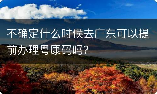 不确定什么时候去广东可以提前办理粤康码吗？