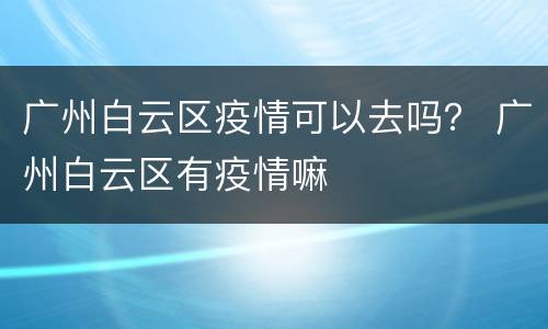 广州白云区疫情可以去吗？ 广州白云区有疫情嘛